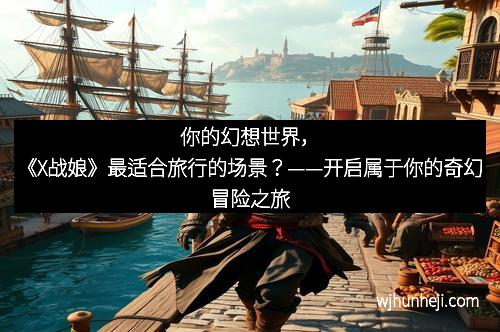 你的幻想世界，《X战娘》最适合旅行的场景？——开启属于你的奇幻冒险之旅